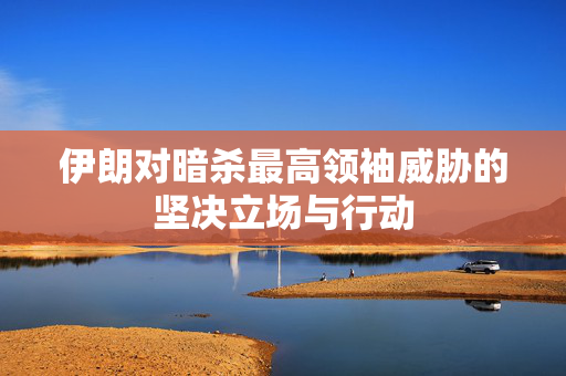 伊朗对暗杀最高领袖威胁的坚决立场与行动