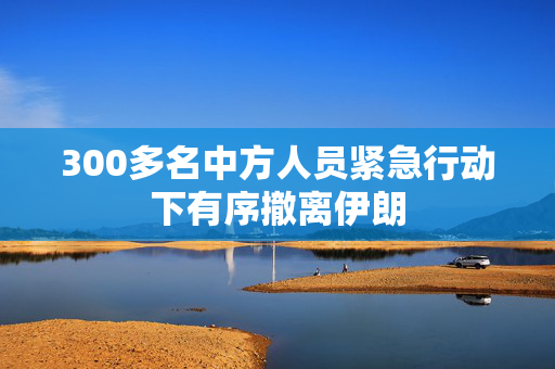 300多名中方人员紧急行动下有序撤离伊朗