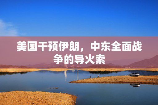 美国干预伊朗，中东全面战争的导火索