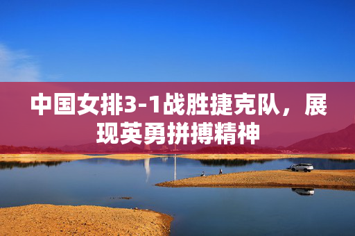 中国女排3-1战胜捷克队，展现英勇拼搏精神