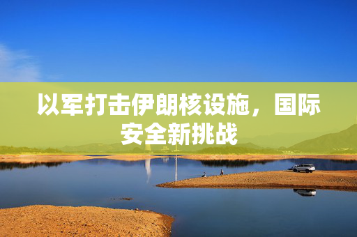 以军打击伊朗核设施，国际安全新挑战