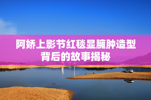 阿娇上影节红毯显臃肿造型背后的故事揭秘