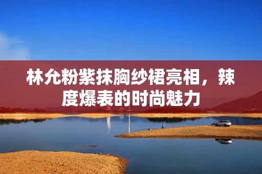 林允粉紫抹胸纱裙亮相，辣度爆表的时尚魅力