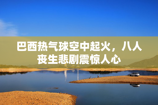 巴西热气球空中起火，八人丧生悲剧震惊人心