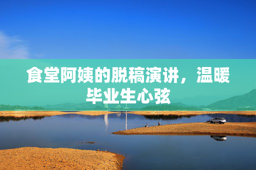 食堂阿姨的脱稿演讲，温暖毕业生心弦