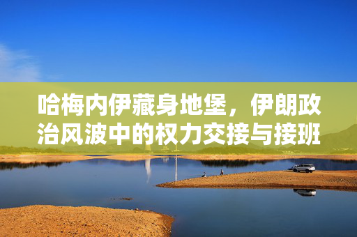 哈梅内伊藏身地堡，伊朗政治风波中的权力交接与接班人提名之谜