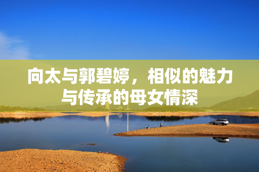 向太与郭碧婷，相似的魅力与传承的母女情深