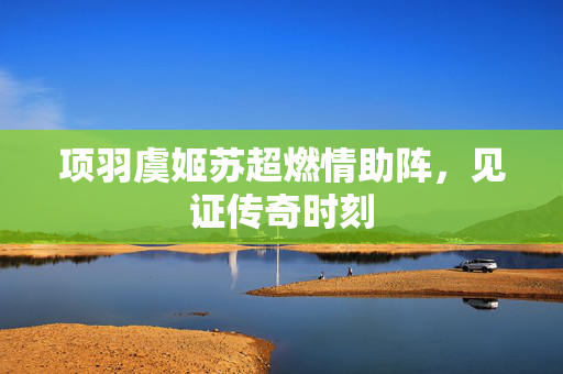 项羽虞姬苏超燃情助阵，见证传奇时刻