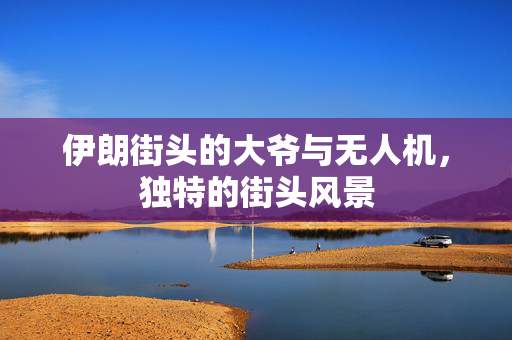 伊朗街头的大爷与无人机，独特的街头风景