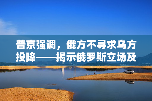 普京强调，俄方不寻求乌方投降——揭示俄罗斯立场及其国际影响力的深度解析