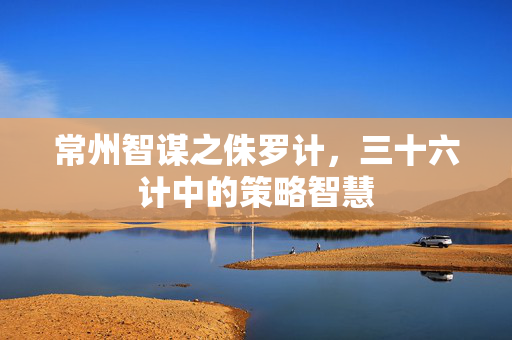 常州智谋之侏罗计，三十六计中的策略智慧
