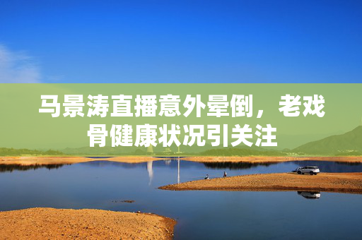 马景涛直播意外晕倒，老戏骨健康状况引关注