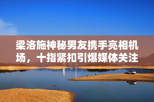 梁洛施神秘男友携手亮相机场，十指紧扣引爆媒体关注