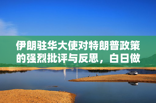 伊朗驻华大使对特朗普政策的强烈批评与反思，白日做梦的美国政策