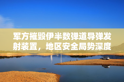 军方摧毁伊半数弹道导弹发射装置，地区安全局势深度解析