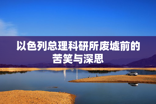 以色列总理科研所废墟前的苦笑与深思
