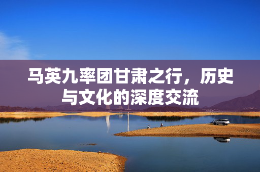 马英九率团甘肃之行，历史与文化的深度交流