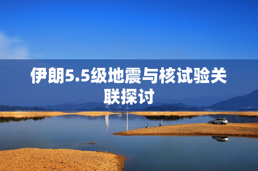 伊朗5.5级地震与核试验关联探讨