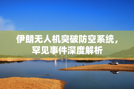 伊朗无人机突破防空系统，罕见事件深度解析