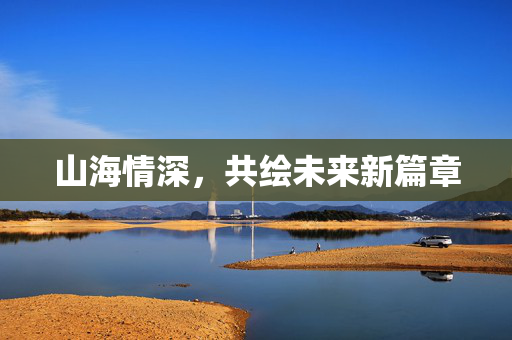 山海情深，共绘未来新篇章