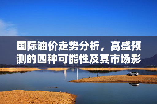 国际油价走势分析，高盛预测的四种可能性及其市场影响