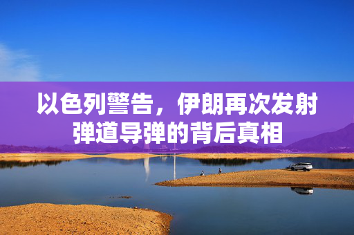 以色列警告，伊朗再次发射弹道导弹的背后真相