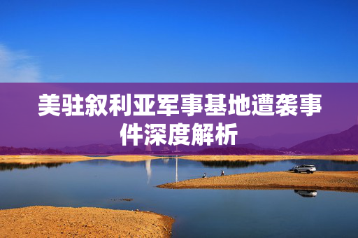 美驻叙利亚军事基地遭袭事件深度解析