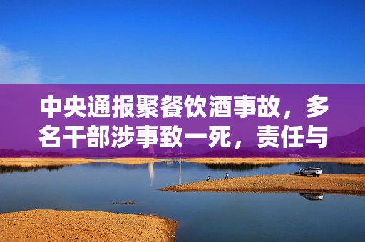 中央通报聚餐饮酒事故，多名干部涉事致一死，责任与警醒的时刻到了
