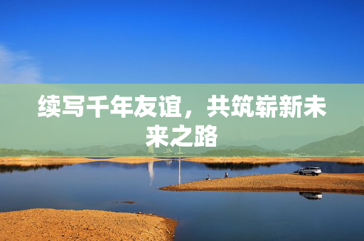 续写千年友谊，共筑崭新未来之路