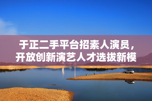 于正二手平台招素人演员，开放创新演艺人才选拔新模式