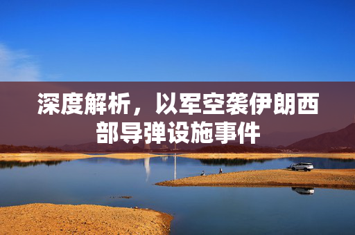 深度解析，以军空袭伊朗西部导弹设施事件