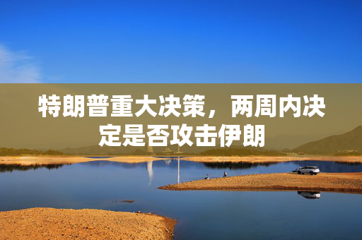特朗普重大决策，两周内决定是否攻击伊朗
