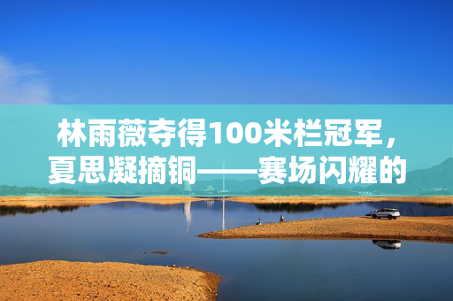 林雨薇夺得100米栏冠军，夏思凝摘铜——赛场闪耀的荣耀时刻