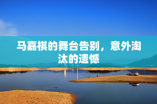 马嘉祺的舞台告别，意外淘汰的遗憾