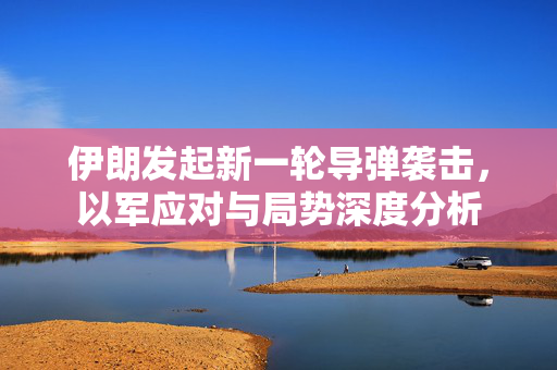 伊朗发起新一轮导弹袭击，以军应对与局势深度分析