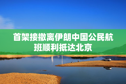 首架接撤离伊朗中国公民航班顺利抵达北京