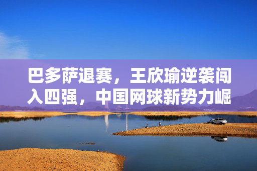 巴多萨退赛，王欣瑜逆袭闯入四强，中国网球新势力崛起