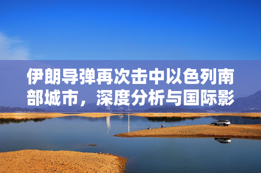 伊朗导弹再次击中以色列南部城市，深度分析与国际影响