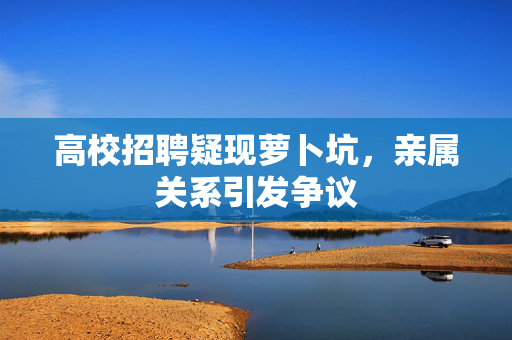 高校招聘疑现萝卜坑，亲属关系引发争议