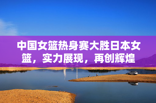 中国女篮热身赛大胜日本女篮，实力展现，再创辉煌