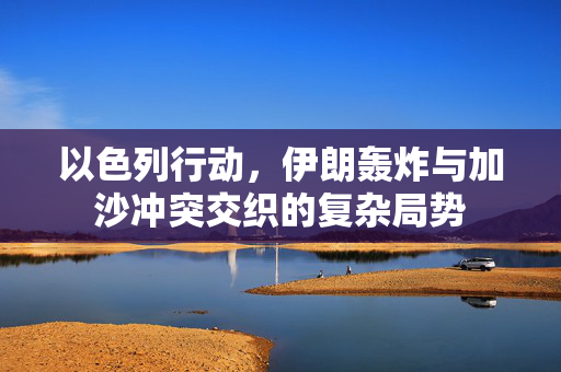以色列行动，伊朗轰炸与加沙冲突交织的复杂局势