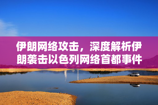 伊朗网络攻击，深度解析伊朗袭击以色列网络首都事件