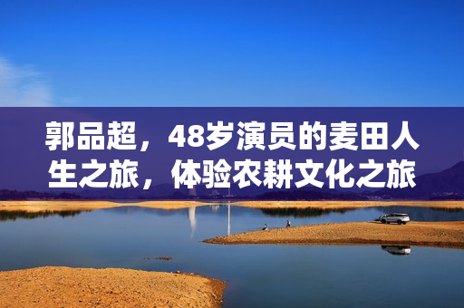 郭品超，48岁演员的麦田人生之旅，体验农耕文化之旅