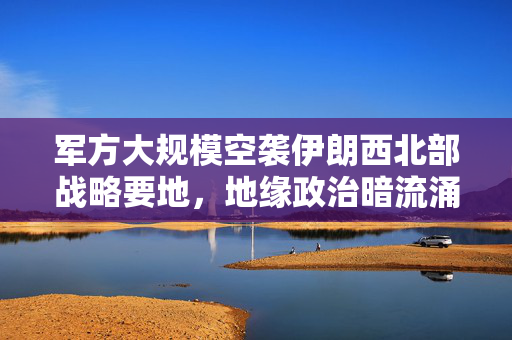 军方大规模空袭伊朗西北部战略要地，地缘政治暗流涌动