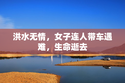 洪水无情，女子连人带车遇难，生命逝去