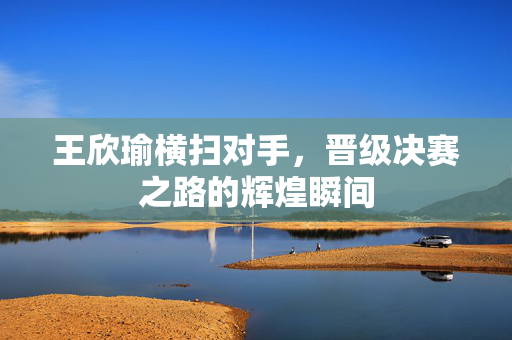 王欣瑜横扫对手，晋级决赛之路的辉煌瞬间