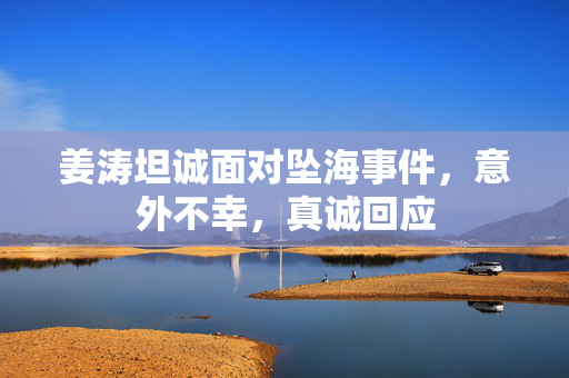 姜涛坦诚面对坠海事件，意外不幸，真诚回应