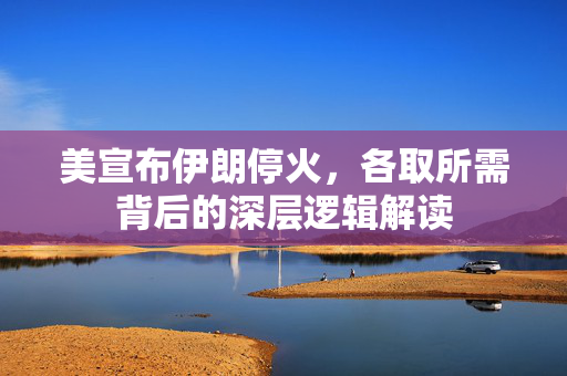 美宣布伊朗停火，各取所需背后的深层逻辑解读