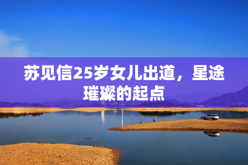 苏见信25岁女儿出道，星途璀璨的起点