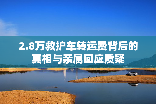 2.8万救护车转运费背后的真相与亲属回应质疑